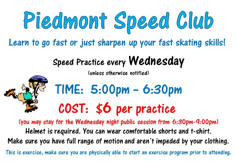 Piedmont Speed Club - Learn to go fast or just sharpen up your fast skating skills! Speed practice every Wednesday 5pm - 6:30pm. $6 per practice. You may stay for the Wednesday night public session from 6:30pm - 9pm. Helmet required.